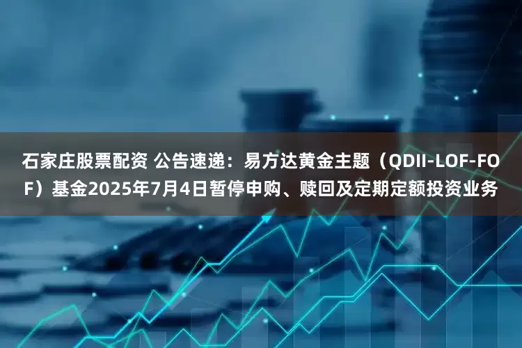 石家庄股票配资 公告速递：易方达黄金主题（QDII-LOF-FOF）基金2025年7月4日暂停申购、赎回及定期定额投资业务