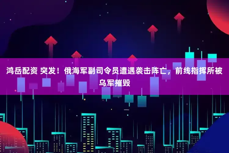 鸿岳配资 突发！俄海军副司令员遭遇袭击阵亡，前线指挥所被乌军摧毁