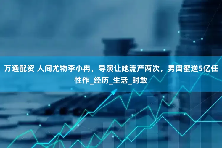 万通配资 人间尤物李小冉，导演让她流产两次，男闺蜜送5亿任性作_经历_生活_时敢