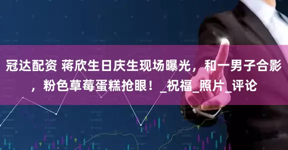 冠达配资 蒋欣生日庆生现场曝光，和一男子合影，粉色草莓蛋糕抢眼！_祝福_照片_评论