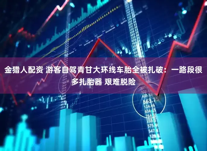 金猎人配资 游客自驾青甘大环线车胎全被扎破：一路段很多扎胎器 艰难脱险