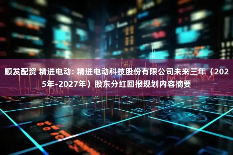 顺发配资 精进电动: 精进电动科技股份有限公司未来三年（2025年-2027年）股东分红回报规划内容摘要