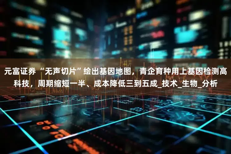 元富证券 “无声切片”绘出基因地图，青企育种用上基因检测高科技，周期缩短一半、成本降低三到五成_技术_生物_分析