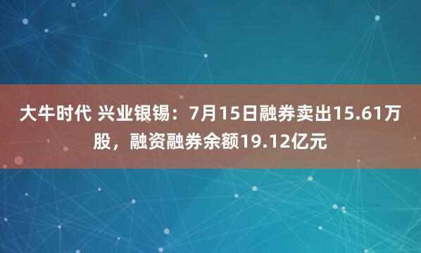 大牛时代 兴业银锡：7月15日融券卖出15.61万股，融资融券余额19.12亿元