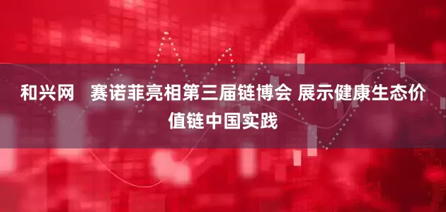 和兴网   赛诺菲亮相第三届链博会 展示健康生态价值链中国实践