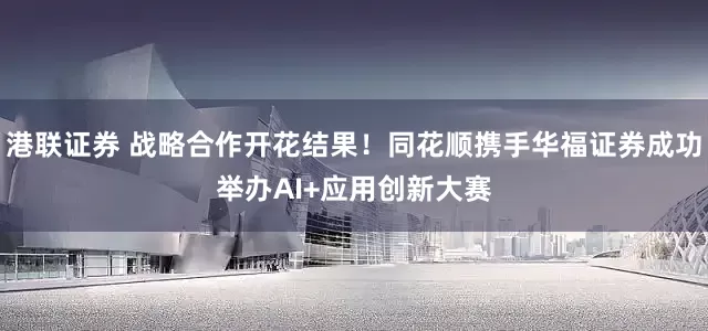 港联证券 战略合作开花结果！同花顺携手华福证券成功举办AI+应用创新大赛