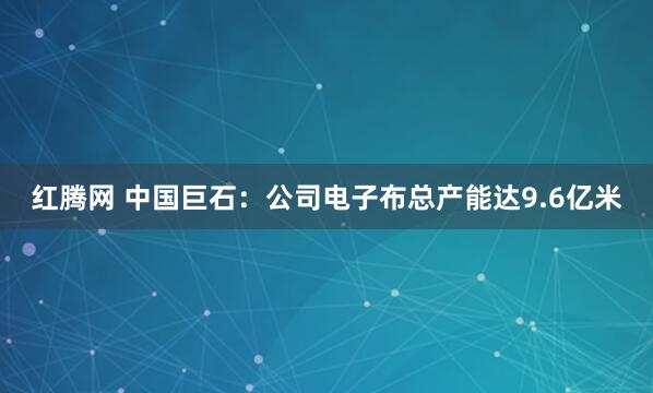 红腾网 中国巨石：公司电子布总产能达9.6亿米