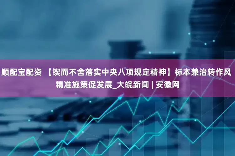 顺配宝配资 【锲而不舍落实中央八项规定精神】标本兼治转作风 精准施策促发展_大皖新闻 | 安徽网