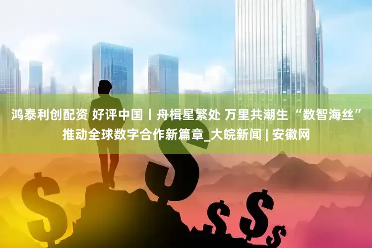 鸿泰利创配资 好评中国丨舟楫星繁处 万里共潮生 “数智海丝”推动全球数字合作新篇章_大皖新闻 | 安徽网