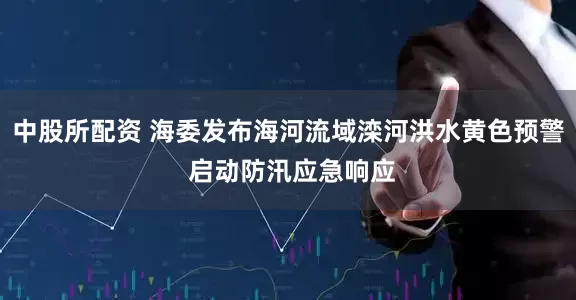 中股所配资 海委发布海河流域滦河洪水黄色预警 启动防汛应急响应