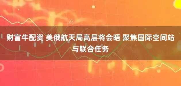 财富牛配资 美俄航天局高层将会晤 聚焦国际空间站与联合任务