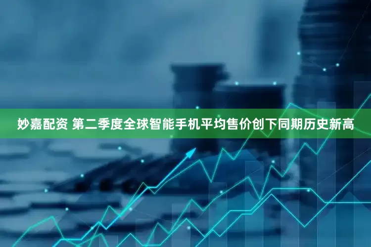 妙嘉配资 第二季度全球智能手机平均售价创下同期历史新高