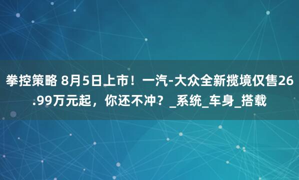 拳控策略 8月5日上市！一汽-大众全新揽境仅售26.99万元起，你还不冲？_系统_车身_搭载