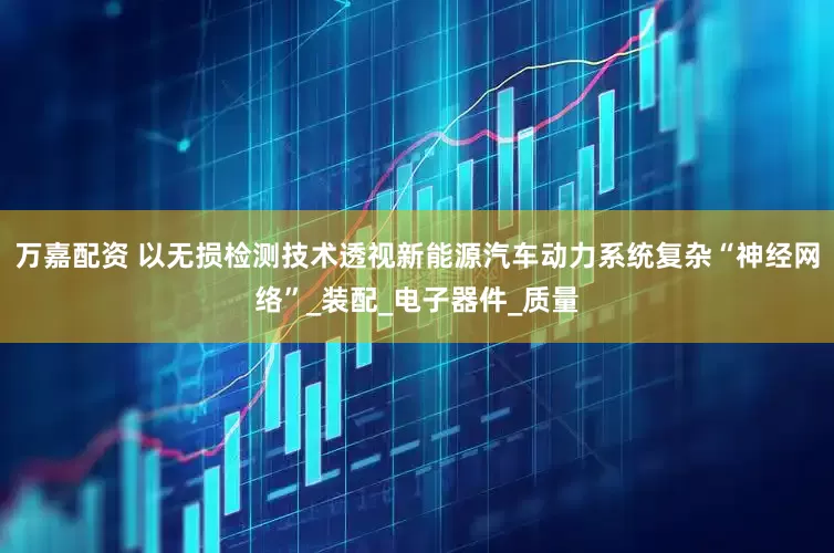 万嘉配资 以无损检测技术透视新能源汽车动力系统复杂“神经网络”_装配_电子器件_质量