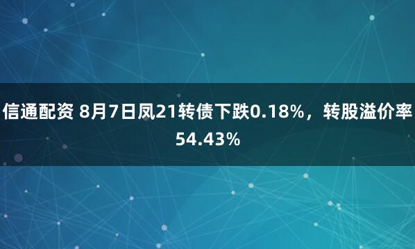 信通配资 8月7日凤21转债下跌0.18%，转股溢价率54.43%