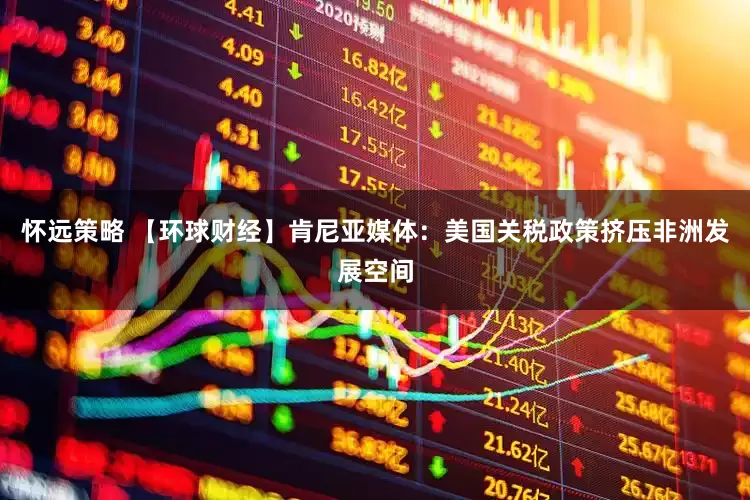 怀远策略 【环球财经】肯尼亚媒体：美国关税政策挤压非洲发展空间