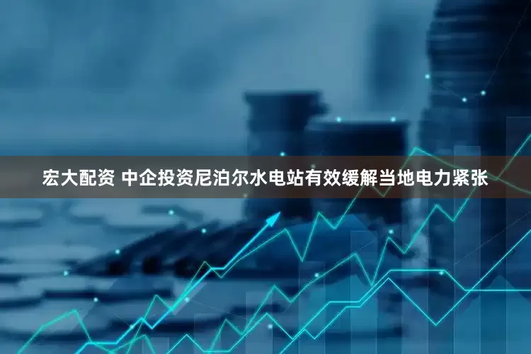 宏大配资 中企投资尼泊尔水电站有效缓解当地电力紧张