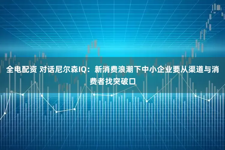全电配资 对话尼尔森IQ：新消费浪潮下中小企业要从渠道与消费者找突破口