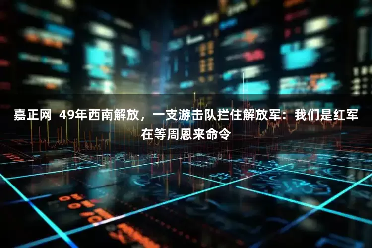 嘉正网 49年西南解放,一支游击队拦住解放军:我们是红军在等周恩来命令