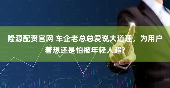 隆源配资官网 车企老总总爱说大道理,为用户着想还是怕被年轻人超?