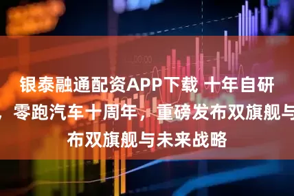 银泰融通配资APP下载 十年自研向上领跑，零跑汽车十周年，重磅发布双旗舰与未来战略