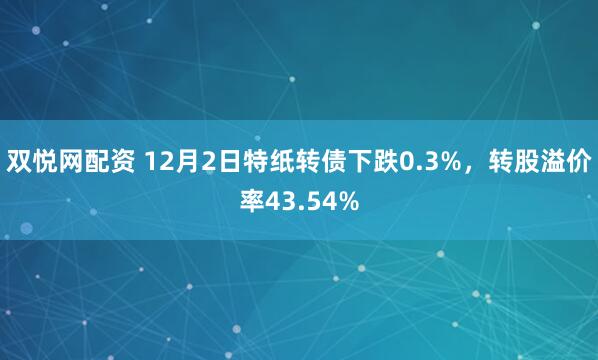 双悦网配资 12月2日特纸转债下跌0.3%,转股溢价率43.54%