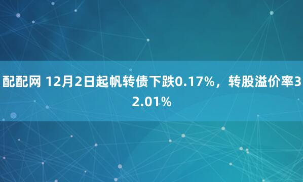 配配网 12月2日起帆转债下跌0.17%,转股溢价率32.01%
