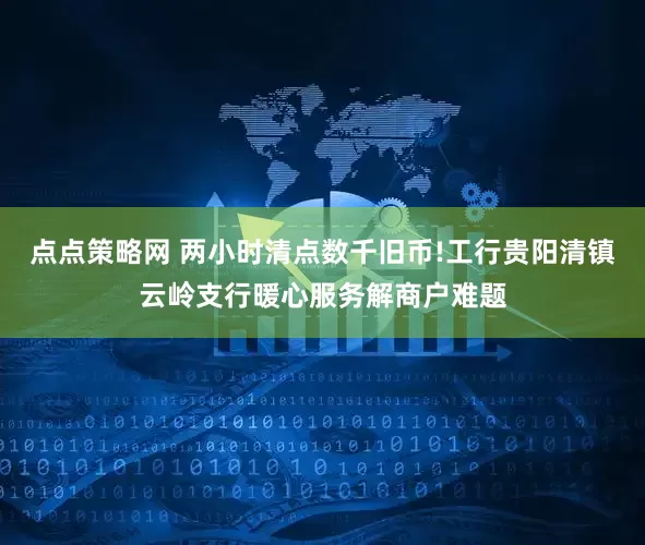 点点策略网 两小时清点数千旧币!工行贵阳清镇云岭支行暖心服务解商户难题
