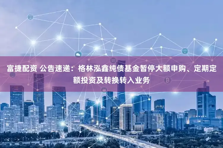 富捷配资 公告速递：格林泓鑫纯债基金暂停大额申购、定期定额投资及转换转入业务