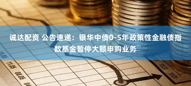 诚达配资 公告速递：银华中债0-5年政策性金融债指数基金暂停大额申购业务