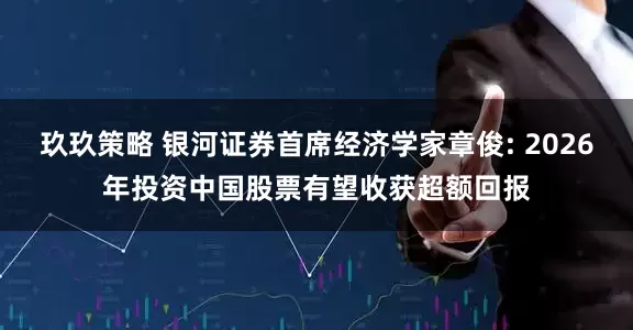 玖玖策略 银河证券首席经济学家章俊: 2026年投资中国股票有望收获超额回报