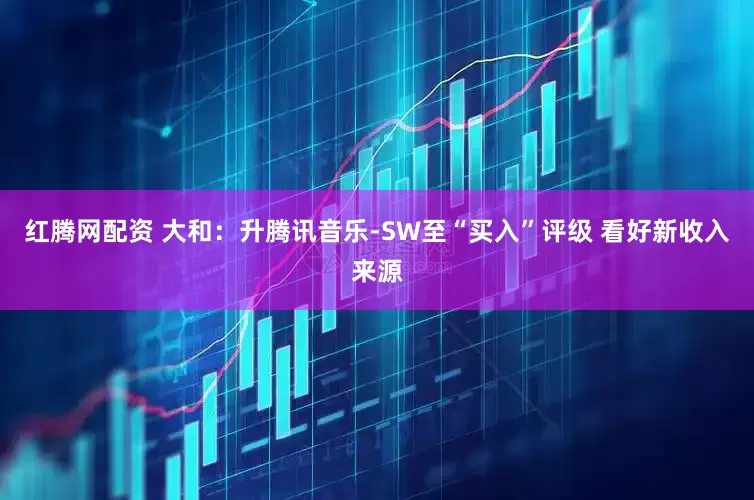红腾网配资 大和：升腾讯音乐-SW至“买入”评级 看好新收入来源