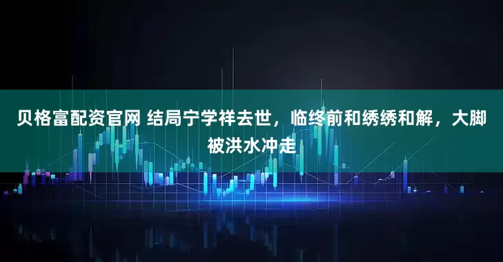 贝格富配资官网 结局宁学祥去世，临终前和绣绣和解，大脚被洪水冲走