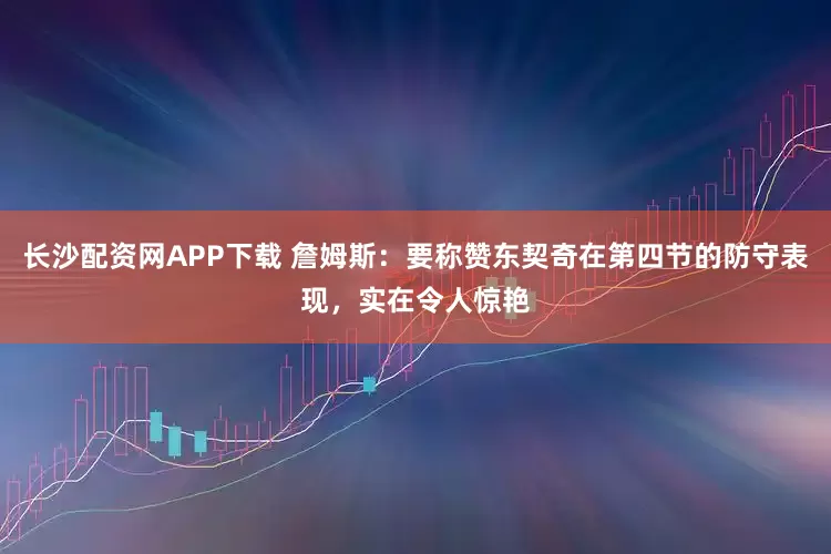 长沙配资网APP下载 詹姆斯：要称赞东契奇在第四节的防守表现，实在令人惊艳