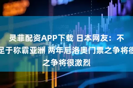 灵菲配资APP下载 日本网友：不要满足于称霸亚洲 两年后洛奥门票之争将很激烈