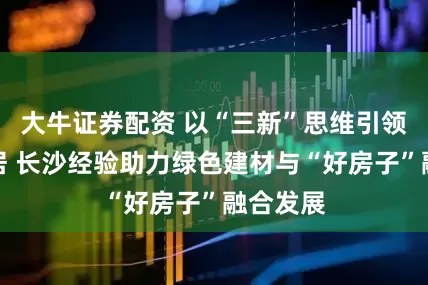 大牛证券配资 以“三新”思维引领未来人居 长沙经验助力绿色建材与“好房子”融合发展