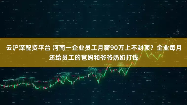 云沪深配资平台 河南一企业员工月薪90万上不封顶？企业每月还给员工的爸妈和爷爷奶奶打钱