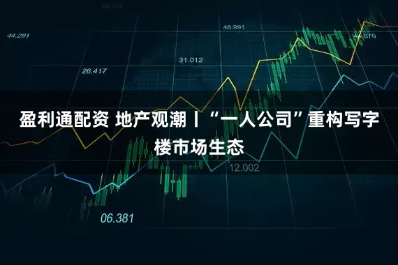 盈利通配资 地产观潮丨“一人公司”重构写字楼市场生态