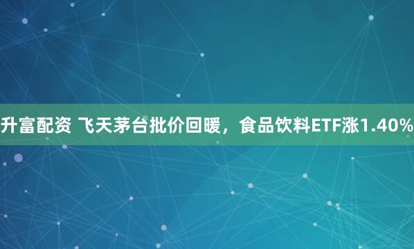 升富配资 飞天茅台批价回暖，食品饮料ETF涨1.40%